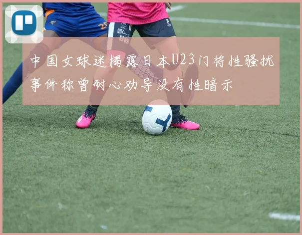 中国女球迷揭露日本U23门将性骚扰事件称曾耐心劝导没有性暗示