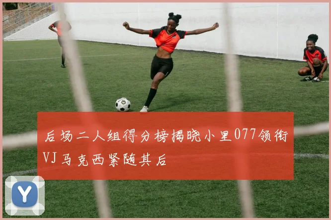 后场二人组得分榜揭晓小里077领衔VJ马克西紧随其后