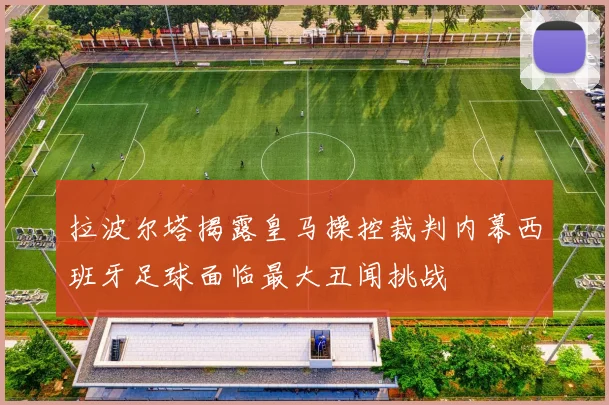 拉波尔塔揭露皇马操控裁判内幕西班牙足球面临最大丑闻挑战
