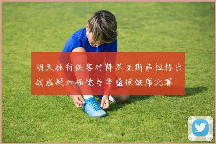 明天独行侠客对阵尼克斯弗拉格出战成疑加福德与华盛顿缺席比赛