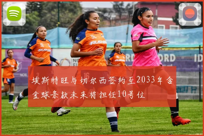 埃斯特旺与切尔西签约至2033年含金球条款未来将担任10号位
