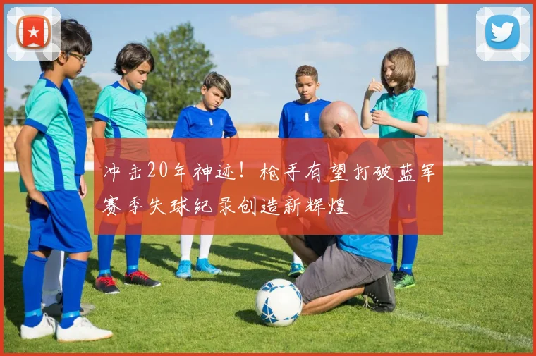 冲击20年神迹！枪手有望打破蓝军赛季失球纪录创造新辉煌