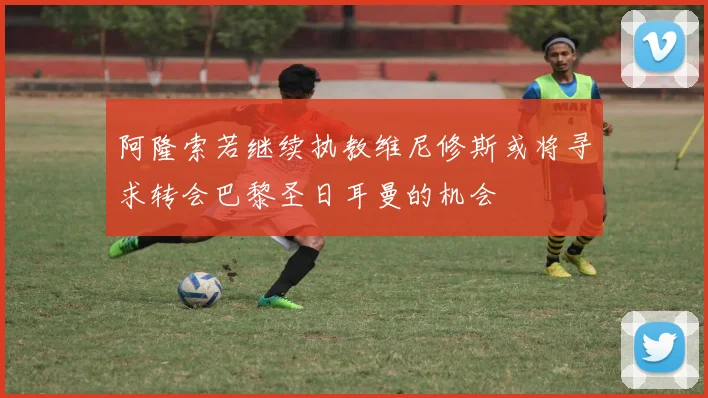 阿隆索若继续执教维尼修斯或将寻求转会巴黎圣日耳曼的机会