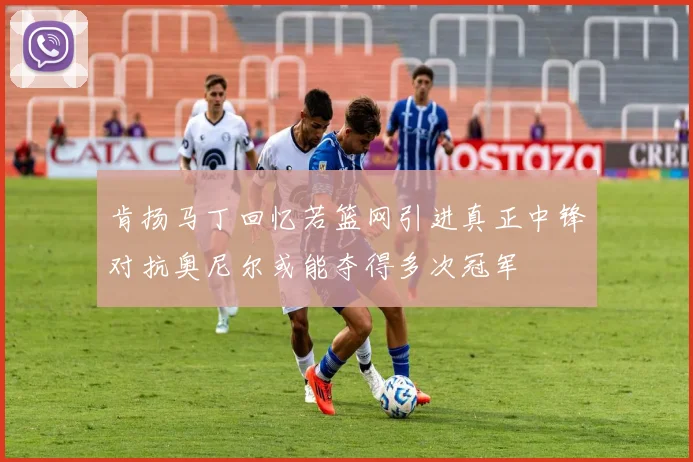 肯扬马丁回忆若篮网引进真正中锋对抗奥尼尔或能夺得多次冠军