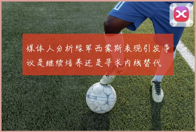 媒体人分析绿军西蒙斯表现引发争议是继续培养还是寻求内线替代