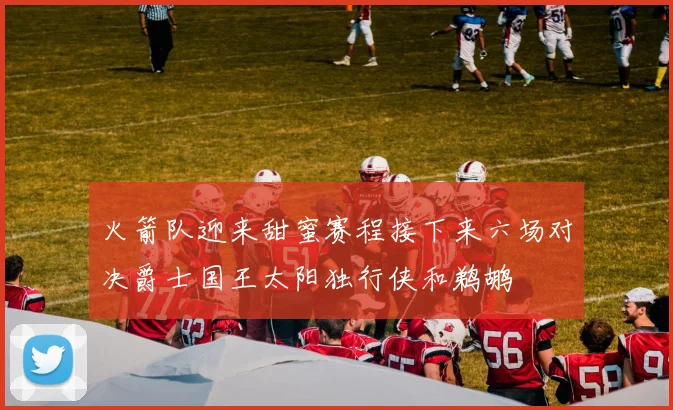 火箭队迎来甜蜜赛程接下来六场对决爵士国王太阳独行侠和鹈鹕
