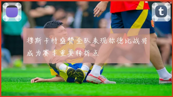 穆斯卡特盛赞全队表现称德比战将成为赛季重要转折点