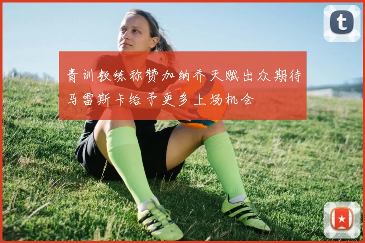 青训教练称赞加纳乔天赋出众期待马雷斯卡给予更多上场机会