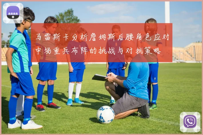 马雷斯卡分析詹姆斯后腰角色应对中场重兵布阵的挑战与对抗策略
