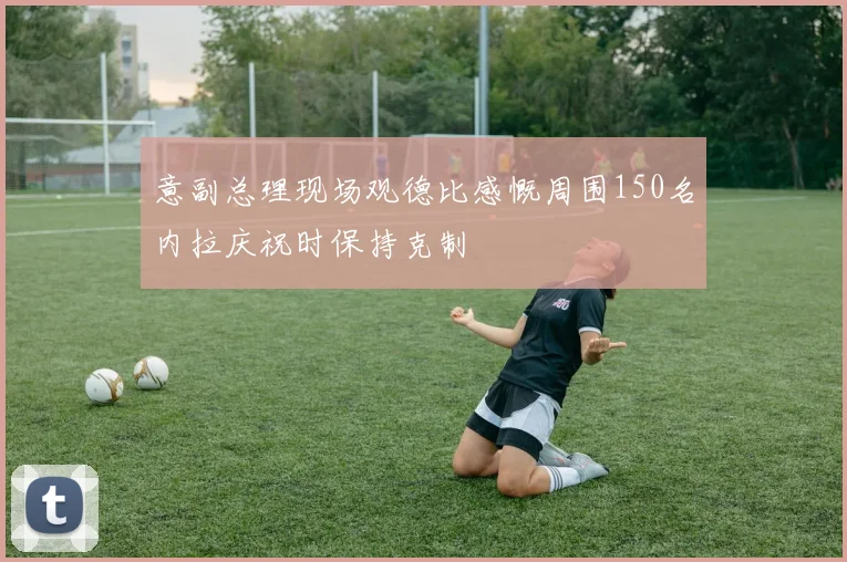意副总理现场观德比感慨周围150名内拉庆祝时保持克制