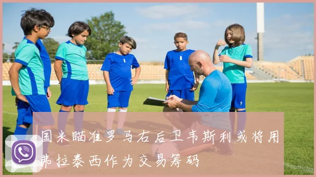 国米瞄准罗马右后卫韦斯利或将用弗拉泰西作为交易筹码