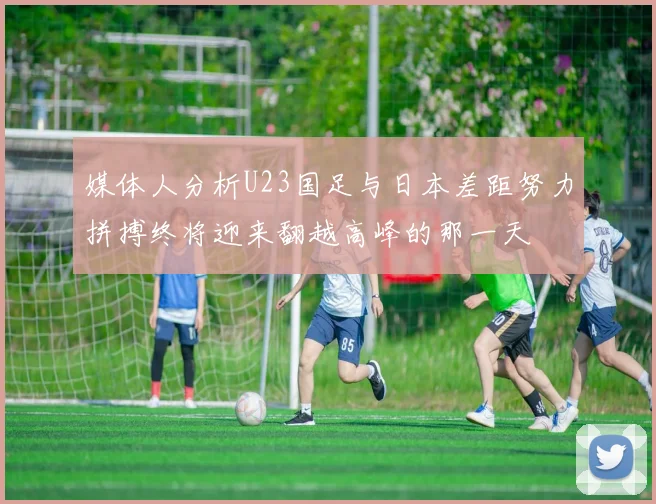 媒体人分析U23国足与日本差距努力拼搏终将迎来翻越高峰的那一天