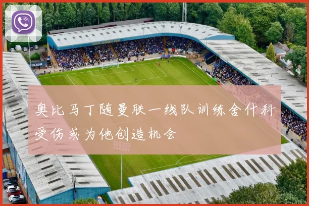 奥比马丁随曼联一线队训练舍什科受伤或为他创造机会