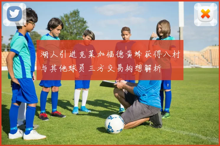 湖人引进克莱加福德黄蜂获得八村与其他球员三方交易构想解析
