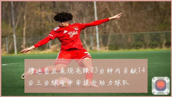 穆迪首发表现亮眼23分钟内贡献14分三分球命中率提升助力球队
