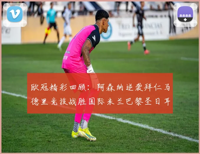 欧冠精彩回顾：阿森纳逆袭拜仁马德里竞技战胜国际米兰巴黎圣日耳曼轻取热刺