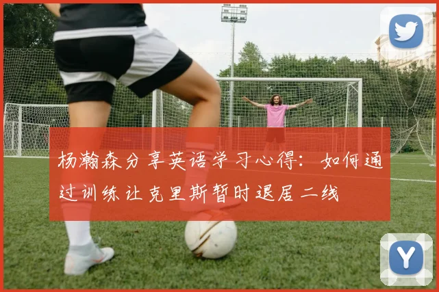 杨瀚森分享英语学习心得：如何通过训练让克里斯暂时退居二线