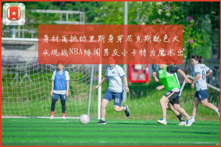 身材高挑的里斯身穿尼克斯配色大衣观战NBA绯闻男友小卡特为魔术出战