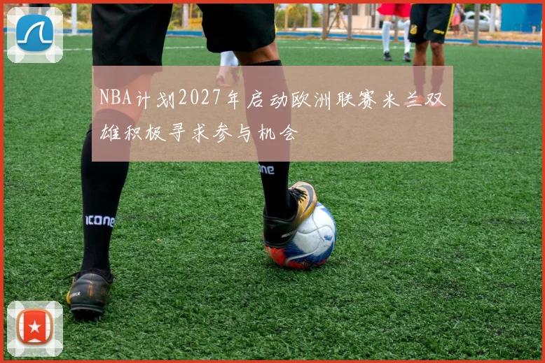 NBA计划2027年启动欧洲联赛米兰双雄积极寻求参与机会