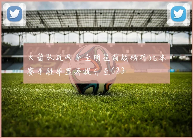 火箭队近两季全明星前战绩对比本赛季胜率显著提升至623