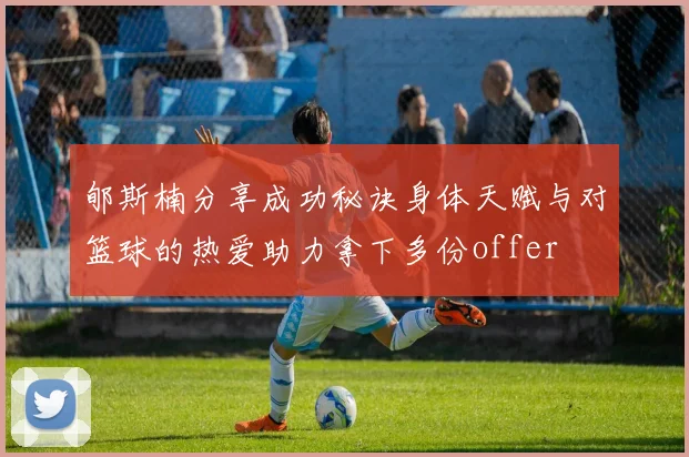 郇斯楠分享成功秘诀身体天赋与对篮球的热爱助力拿下多份offer