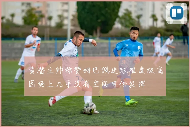 黄潜主帅称赞姆巴佩进球难度极高因场上几乎没有空间可供发挥