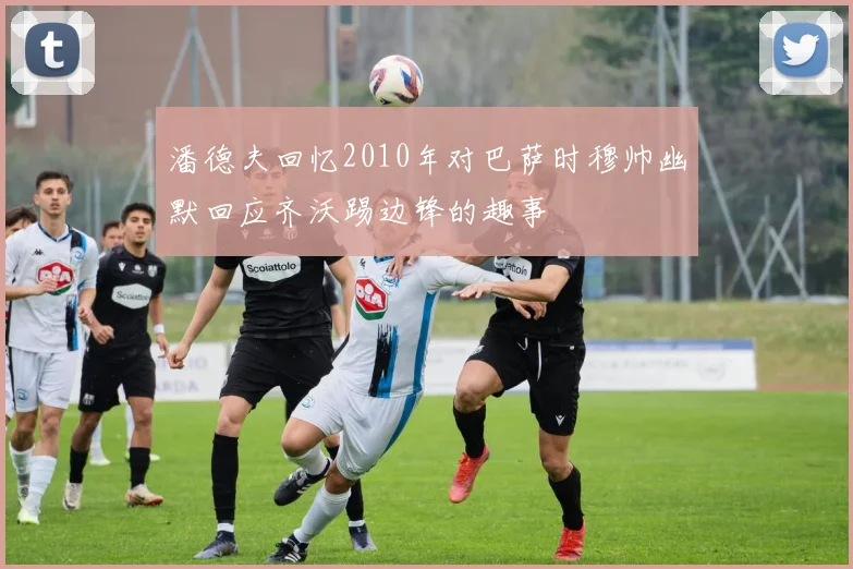 潘德夫回忆2010年对巴萨时穆帅幽默回应齐沃踢边锋的趣事