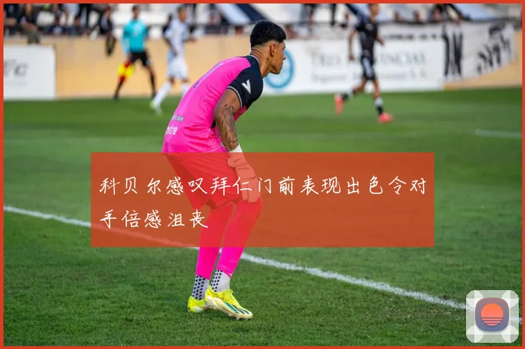 科贝尔感叹拜仁门前表现出色令对手倍感沮丧