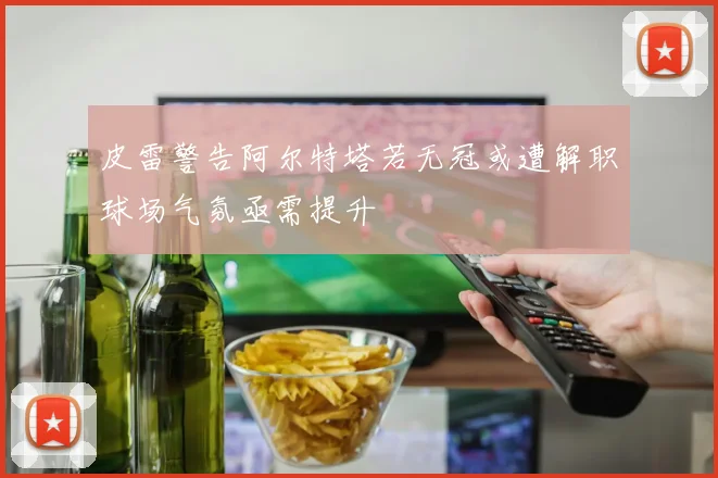 皮雷警告阿尔特塔若无冠或遭解职球场气氛亟需提升