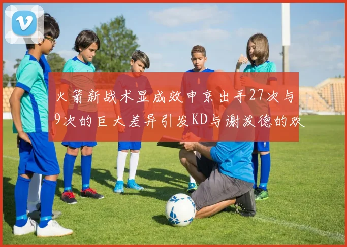 火箭新战术显成效申京出手27次与9次的巨大差异引发KD与谢泼德的欢笑
