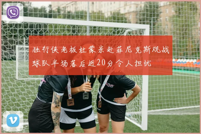 独行侠老板杜蒙亲赴菲尼克斯观战球队半场落后近20分令人担忧