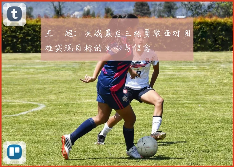 王燊超：决战最后三轮勇敢面对困难实现目标的决心与信念