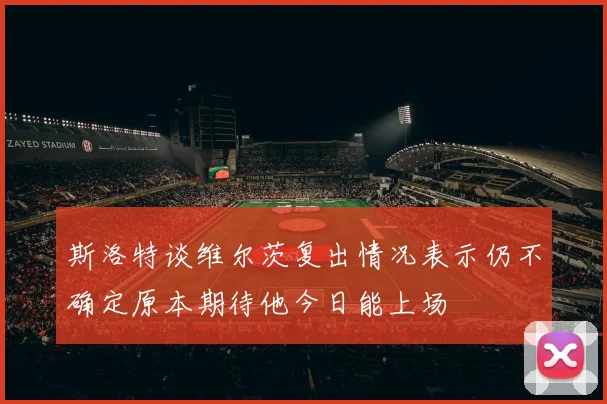 斯洛特谈维尔茨复出情况表示仍不确定原本期待他今日能上场