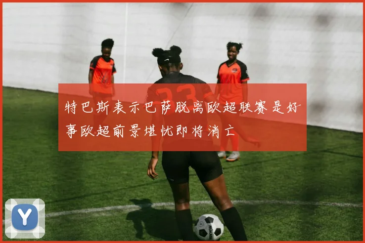 特巴斯表示巴萨脱离欧超联赛是好事欧超前景堪忧即将消亡