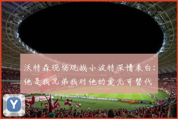 沃特森现场观战小波特深情表白：他是我兄弟我对他的爱无可替代
