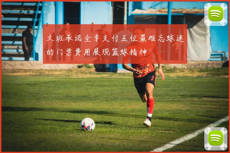 文班承诺全季支付五位最难忘球迷的门票费用展现篮球精神